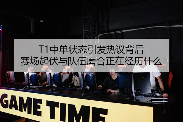 T1中单状态引发热议背后 赛场起伏与队伍磨合正在经历什么